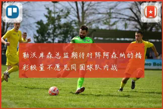 勒沃库森总监期待对阵阿森纳的精彩较量不愿见同国球队内战