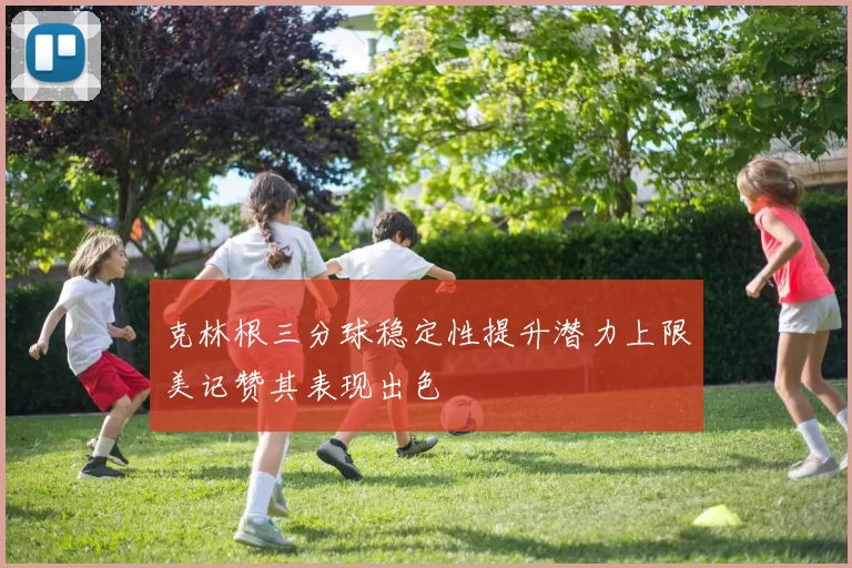 克林根三分球稳定性提升潜力上限美记赞其表现出色