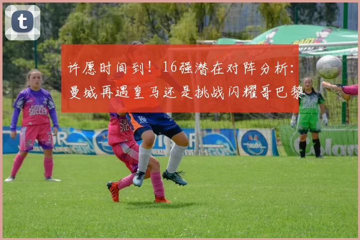 许愿时间到！16强潜在对阵分析：曼城再遇皇马还是挑战闪耀哥巴黎或对决巴萨