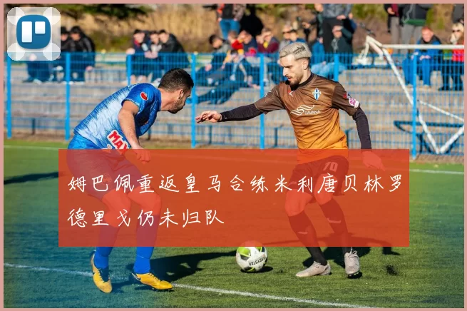 姆巴佩重返皇马合练米利唐贝林罗德里戈仍未归队