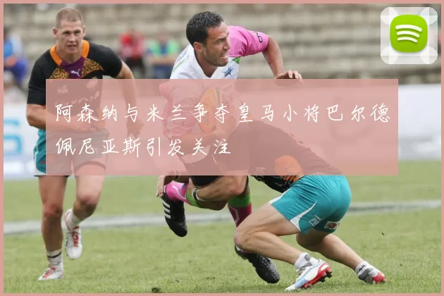阿森纳与米兰争夺皇马小将巴尔德佩尼亚斯引发关注