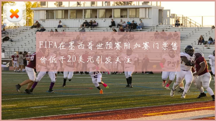 FIFA在墨西哥世预赛附加赛门票售价低于20美元引发关注