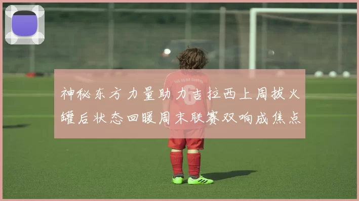 神秘东方力量助力吉拉西上周拔火罐后状态回暖周末联赛双响成焦点