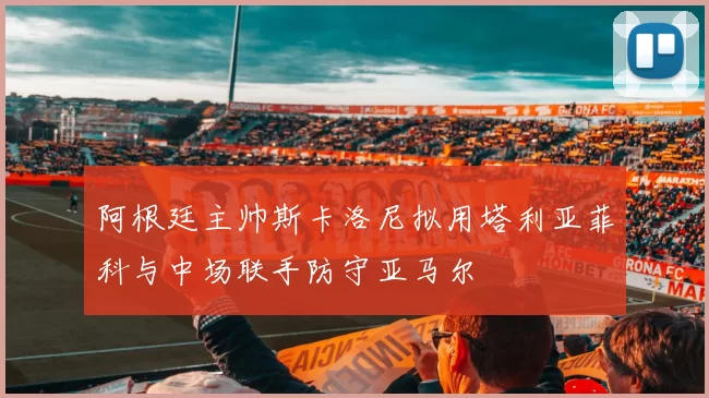 阿根廷主帅斯卡洛尼拟用塔利亚菲科与中场联手防守亚马尔