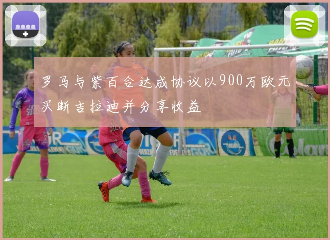 罗马与紫百合达成协议以900万欧元买断吉拉迪并分享收益