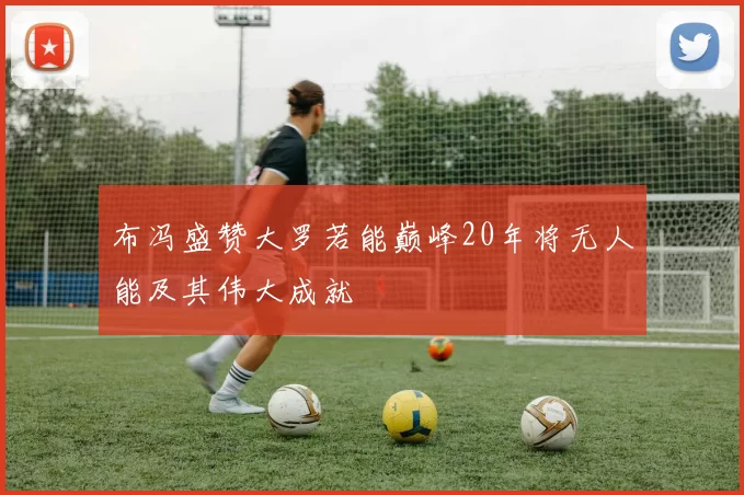 布冯盛赞大罗若能巅峰20年将无人能及其伟大成就