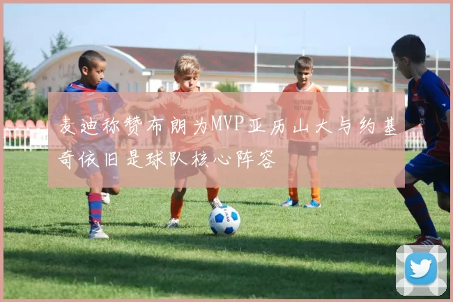 麦迪称赞布朗为MVP亚历山大与约基奇依旧是球队核心阵容