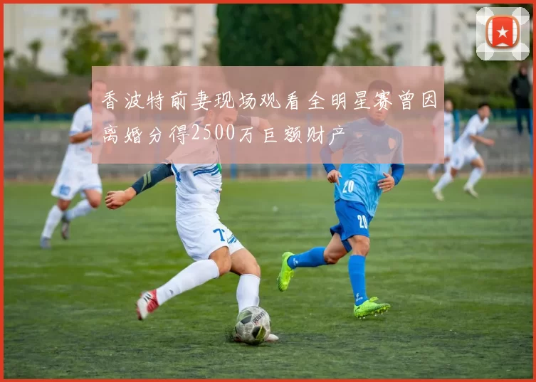 香波特前妻现场观看全明星赛曾因离婚分得2500万巨额财产