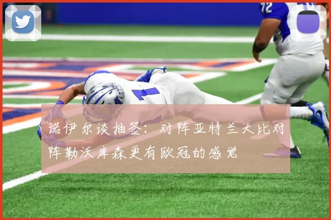 诺伊尔谈抽签：对阵亚特兰大比对阵勒沃库森更有欧冠的感觉