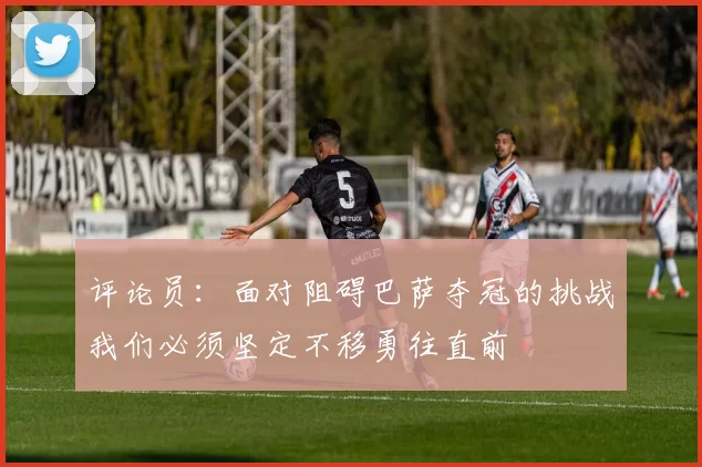 评论员：面对阻碍巴萨夺冠的挑战我们必须坚定不移勇往直前