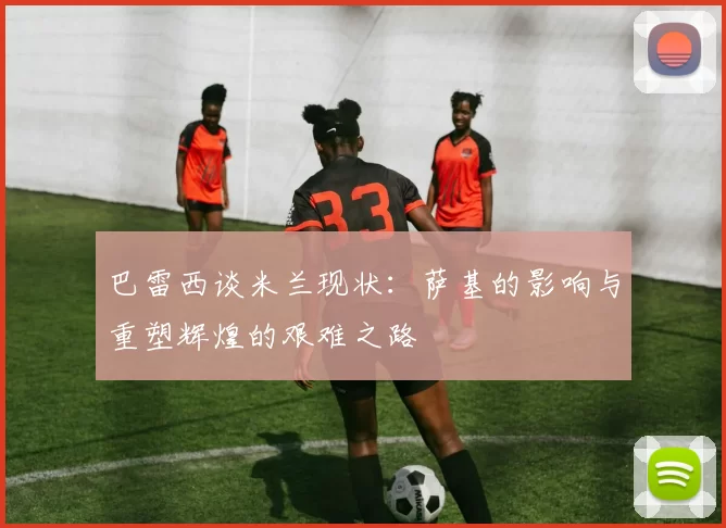 巴雷西谈米兰现状：萨基的影响与重塑辉煌的艰难之路
