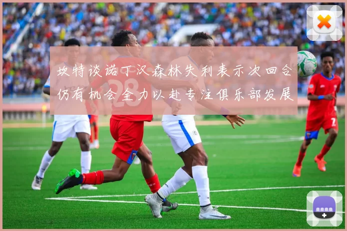 坎特谈诺丁汉森林失利表示次回合仍有机会全力以赴专注俱乐部发展