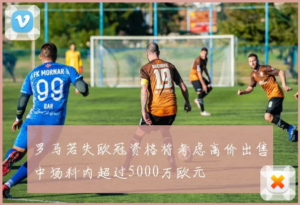 罗马若失欧冠资格将考虑高价出售中场科内超过5000万欧元
