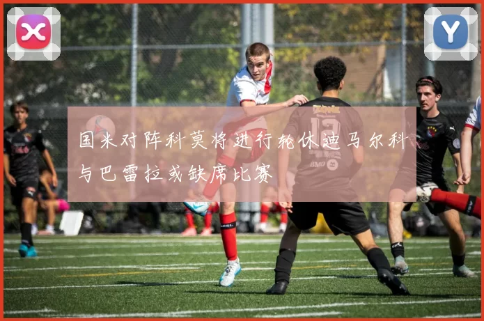 国米对阵科莫将进行轮休迪马尔科与巴雷拉或缺席比赛