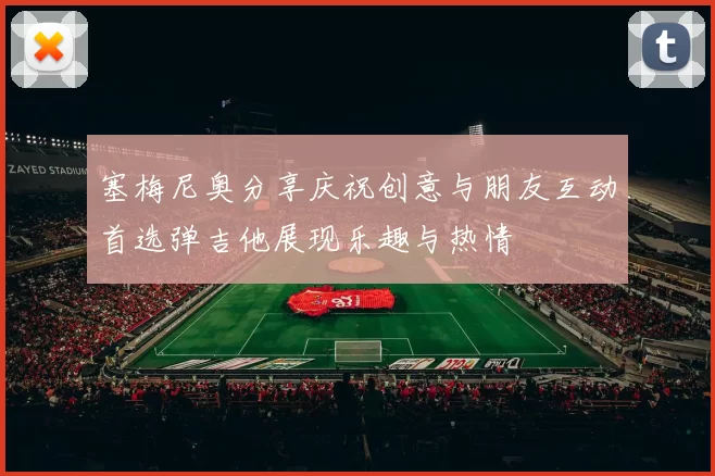 塞梅尼奥分享庆祝创意与朋友互动首选弹吉他展现乐趣与热情