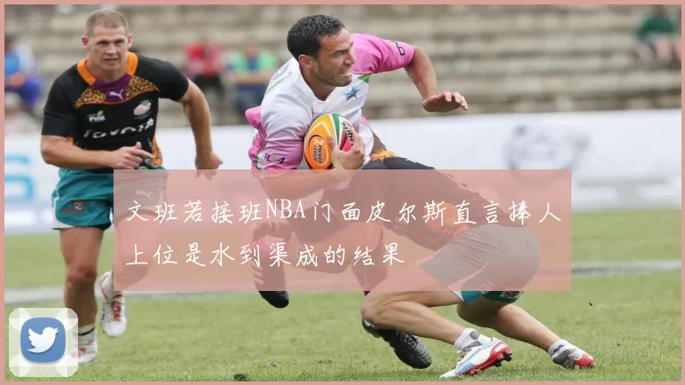 文班若接班NBA门面皮尔斯直言捧人上位是水到渠成的结果