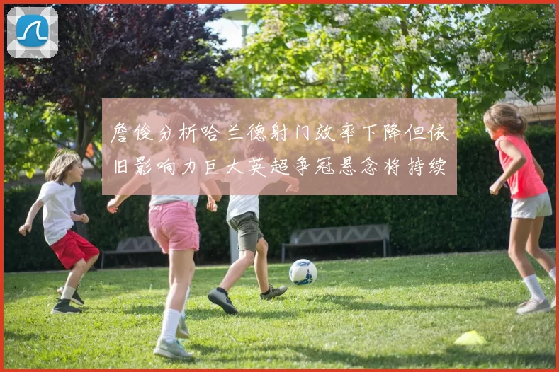 詹俊分析哈兰德射门效率下降但依旧影响力巨大英超争冠悬念将持续至五月