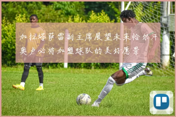 加拉塔萨雷副主席展望未来恰尔汗奥卢必将加盟球队的美好愿景