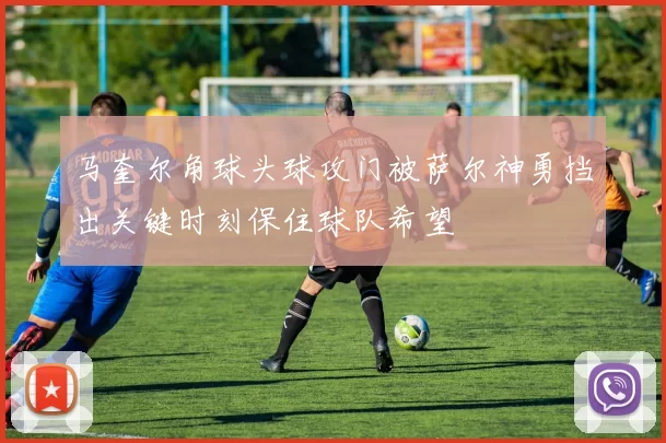 马奎尔角球头球攻门被萨尔神勇挡出关键时刻保住球队希望