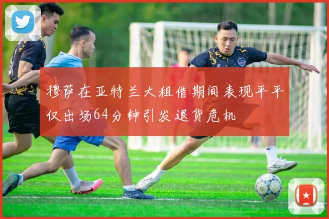 穆萨在亚特兰大租借期间表现平平仅出场64分钟引发退货危机