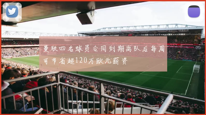 曼联四名球员合同到期离队后每周可节省超120万欧元薪资
