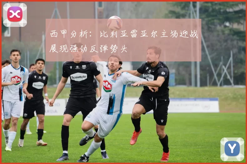 西甲分析：比利亚雷亚尔主场迎战展现强劲反弹势头