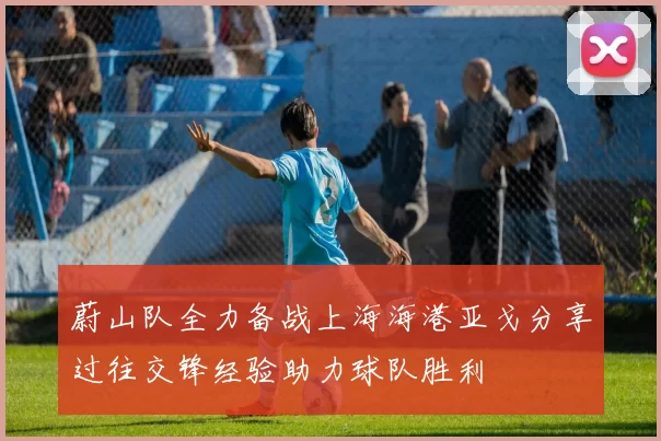 蔚山队全力备战上海海港亚戈分享过往交锋经验助力球队胜利