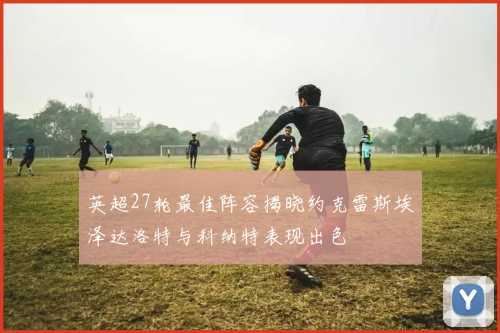 英超27轮最佳阵容揭晓约克雷斯埃泽达洛特与科纳特表现出色