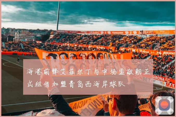 海港前锋艾菲尔丁与中场孟敬朝正式租借加盟青岛西海岸球队